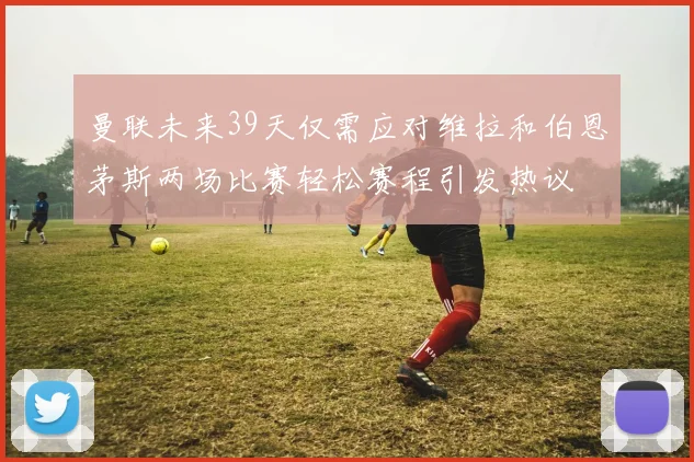 曼联未来39天仅需应对维拉和伯恩茅斯两场比赛轻松赛程引发热议