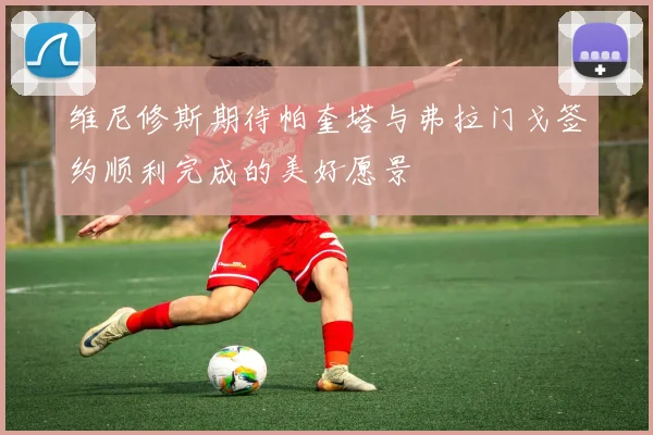 维尼修斯期待帕奎塔与弗拉门戈签约顺利完成的美好愿景