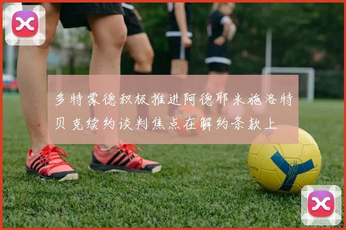 多特蒙德积极推进阿德耶米施洛特贝克续约谈判焦点在解约条款上