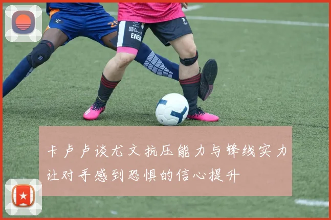 卡卢卢谈尤文抗压能力与锋线实力让对手感到恐惧的信心提升