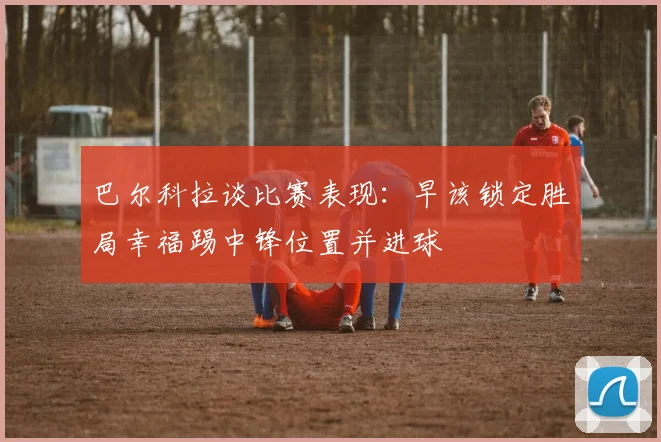 巴尔科拉谈比赛表现：早该锁定胜局幸福踢中锋位置并进球