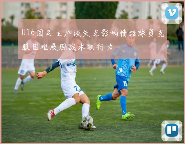 U16国足主帅谈失点影响情绪球员克服困难展现战术执行力